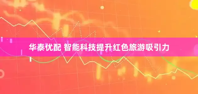 华泰优配 智能科技提升红色旅游吸引力