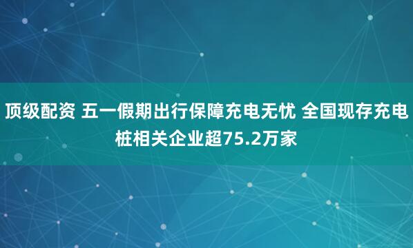 顶级配资 五一假期出行保障充电无忧 全国现存充电桩相关企业超75.2万家