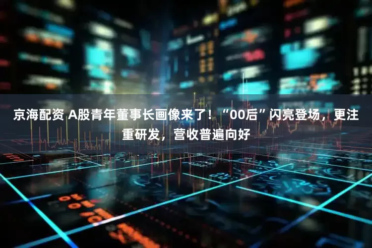 京海配资 A股青年董事长画像来了！“00后”闪亮登场，更注重研发，营收普遍向好