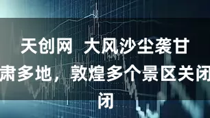 天创网  大风沙尘袭甘肃多地，敦煌多个景区关闭