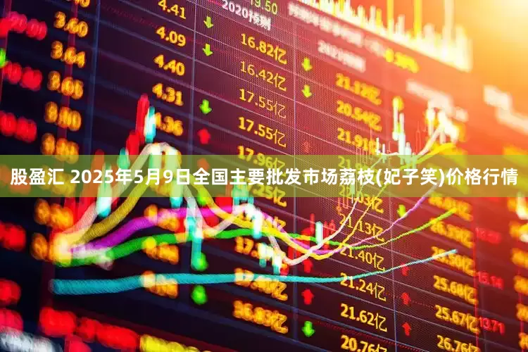 股盈汇 2025年5月9日全国主要批发市场荔枝(妃子笑)价格行情