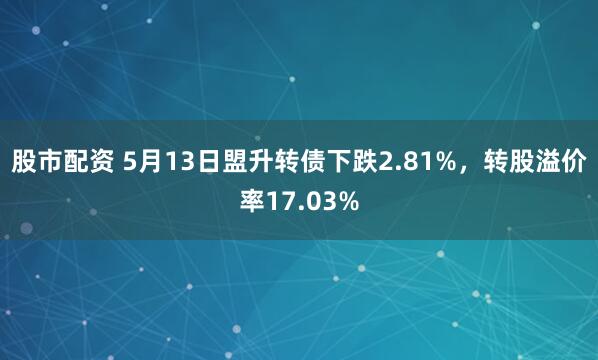 股市配资 5月13日盟升转债下跌2.81%，转股溢价率17.03%