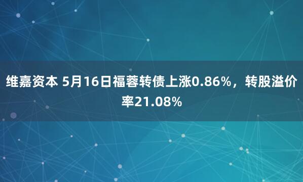 维嘉资本 5月16日福蓉转债上涨0.86%，转股溢价率21.08%