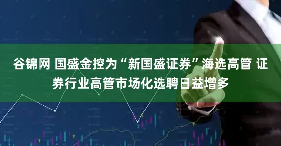 谷锦网 国盛金控为“新国盛证券”海选高管 证券行业高管市场化选聘日益增多
