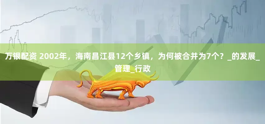 万银配资 2002年，海南昌江县12个乡镇，为何被合并为7个？_的发展_管理_行政