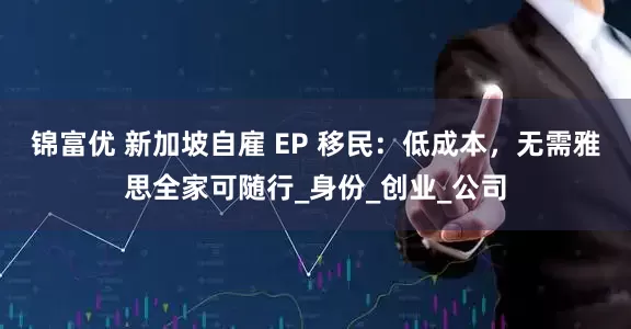 锦富优 新加坡自雇 EP 移民：低成本，无需雅思全家可随行_身份_创业_公司