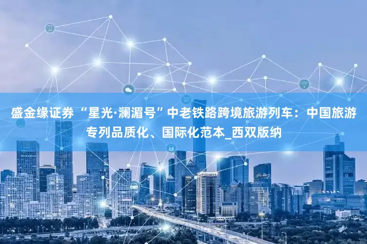 盛金缘证券 “星光·澜湄号”中老铁路跨境旅游列车：中国旅游专列品质化、国际化范本_西双版纳