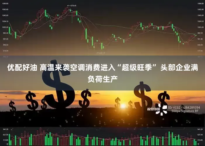 优配好油 高温来袭空调消费进入“超级旺季” 头部企业满负荷生产