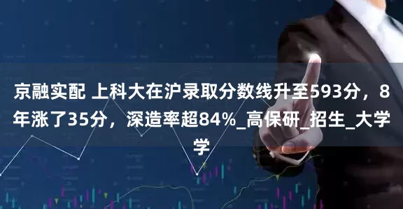 京融实配 上科大在沪录取分数线升至593分，8年涨了35分，深造率超84%_高保研_招生_大学