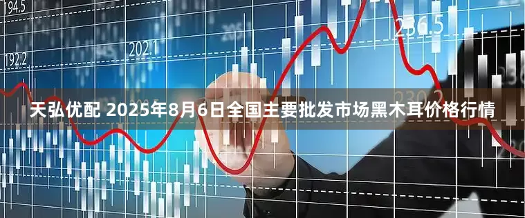 天弘优配 2025年8月6日全国主要批发市场黑木耳价格行情