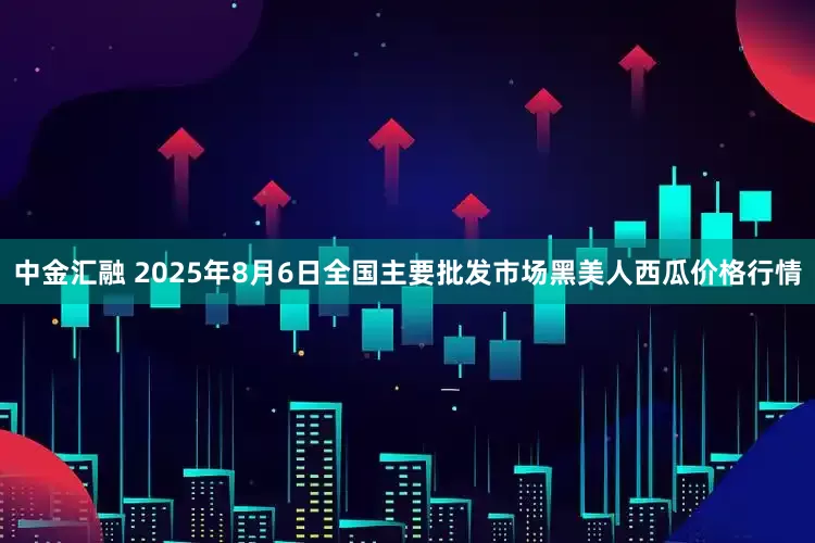 中金汇融 2025年8月6日全国主要批发市场黑美人西瓜价格行情