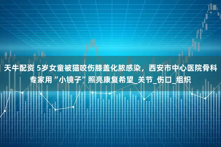 天牛配资 5岁女童被猫咬伤膝盖化脓感染，西安市中心医院骨科专家用“小镜子”照亮康复希望_关节_伤口_组织