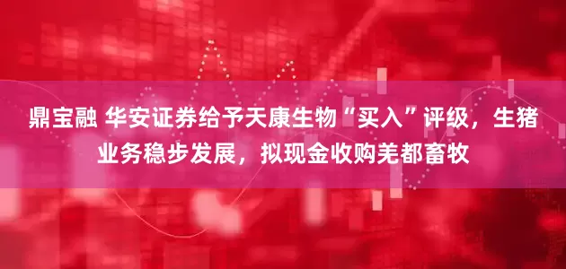 鼎宝融 华安证券给予天康生物“买入”评级，生猪业务稳步发展，拟现金收购羌都畜牧