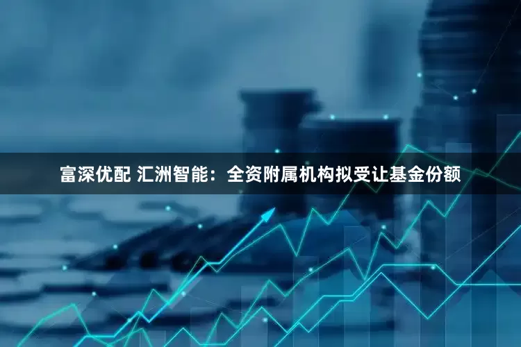 富深优配 汇洲智能：全资附属机构拟受让基金份额