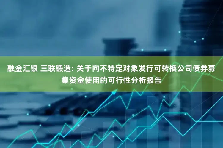 融金汇银 三联锻造: 关于向不特定对象发行可转换公司债券募集资金使用的可行性分析报告
