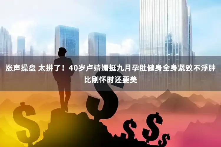 涨声操盘 太拼了！40岁卢靖姗挺九月孕肚健身全身紧致不浮肿比刚怀时还要美