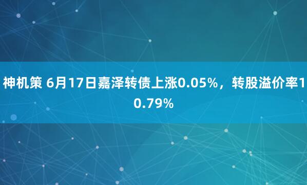 神机策 6月17日嘉泽转债上涨0.05%，转股溢价率10.79%