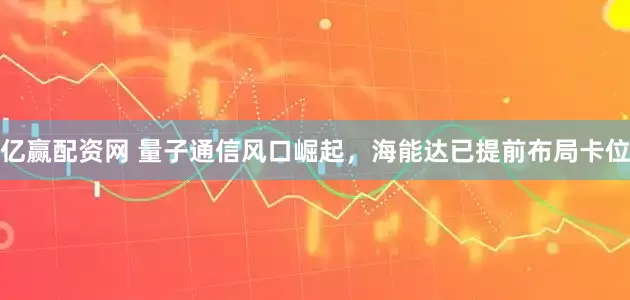 亿赢配资网 量子通信风口崛起，海能达已提前布局卡位