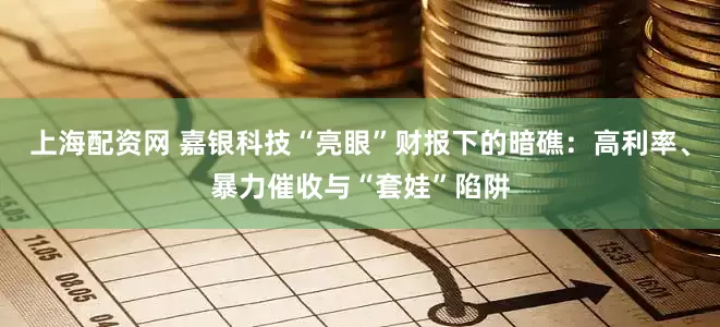 上海配资网 嘉银科技“亮眼”财报下的暗礁：高利率、暴力催收与“套娃”陷阱