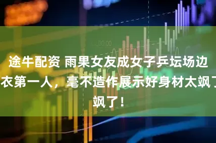 途牛配资 雨果女友成女子乒坛场边换衣第一人，毫不造作展示好身材太飒了！