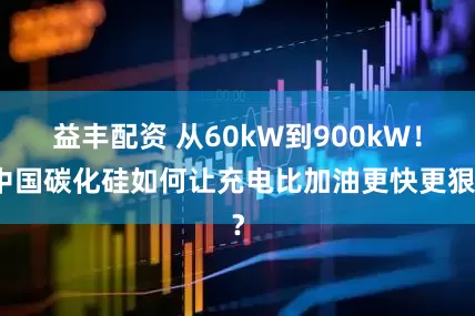 益丰配资 从60kW到900kW！中国碳化硅如何让充电比加油更快更狠？