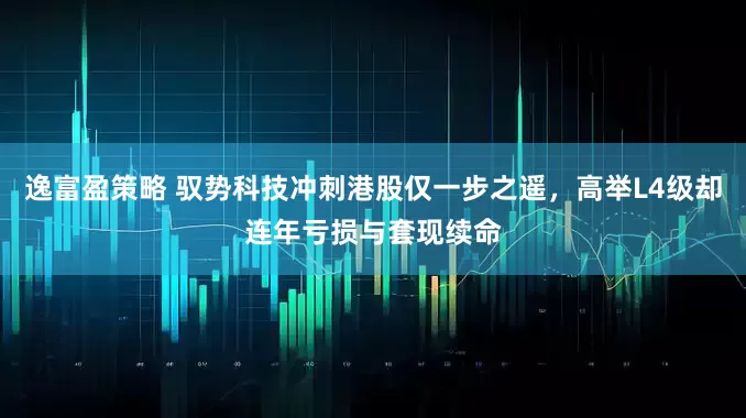 逸富盈策略 驭势科技冲刺港股仅一步之遥，高举L4级却连年亏损与套现续命