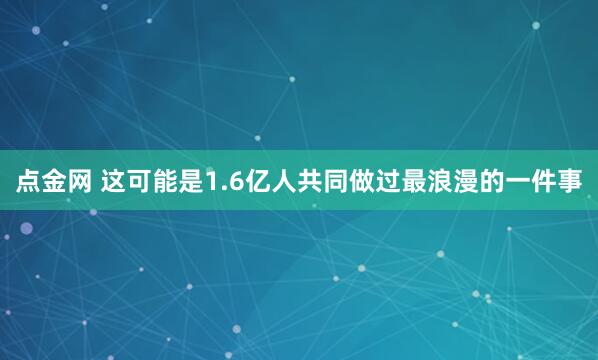 点金网 这可能是1.6亿人共同做过最浪漫的一件事