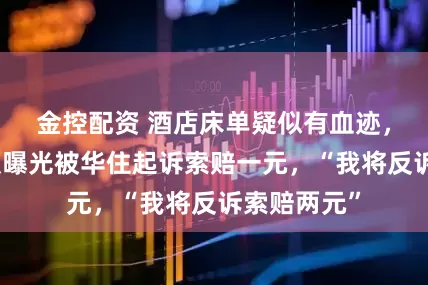 金控配资 酒店床单疑似有血迹，男子发视频曝光被华住起诉索赔一元，“我将反诉索赔两元”